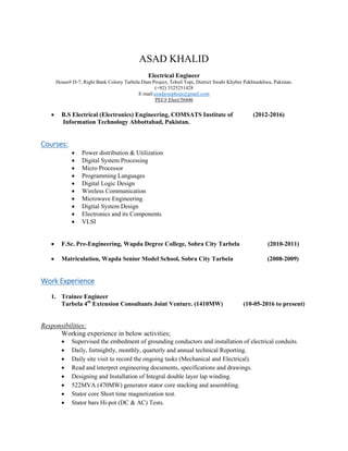 ASAD KHALID
Electrical Engineer
House# D-7, Right Bank Colony Tarbela Dam Project, Tehsil Topi, District Swabi Khyber Pakhtunkhwa, Pakistan.
(+92) 3325251428
E-mail:axadjosephzai@gmail.com
PEC# Elect/56446
 B.S Electrical (Electronics) Engineering, COMSATS Institute of (2012-2016)
Information Technology Abbottabad, Pakistan.
Courses:
 Power distribution & Utilization
 Digital System Processing
 Micro Processor
 Programming Languages
 Digital Logic Design
 Wireless Communication
 Microwave Engineering
 Digital System Design
 Electronics and its Components
 VLSI
 F.Sc. Pre-Engineering, Wapda Degree College, Sobra City Tarbela (2010-2011)
 Matriculation, Wapda Senior Model School, Sobra City Tarbela (2008-2009)
Work Experience
1. Trainee Engineer
Tarbela 4th
Extension Consultants Joint Venture. (1410MW) (10-05-2016 to present)
Responsibilities:
Working experience in below activities;
 Supervised the embedment of grounding conductors and installation of electrical conduits.
 Daily, fortnightly, monthly, quarterly and annual technical Reporting.
 Daily site visit to record the ongoing tasks (Mechanical and Electrical).
 Read and interpret engineering documents, specifications and drawings.
 Designing and Installation of Integral double layer lap winding.
 522MVA (470MW) generator stator core stacking and assembling.
 Stator core Short time magnetization test.
 Stator bars Hi-pot (DC & AC) Tests.
 