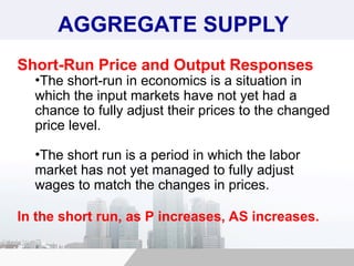 AGGREGATE SUPPLY
Short-Run Price and Output Responses
•The short-run in economics is a situation in
which the input markets have not yet had a
chance to fully adjust their prices to the changed
price level.
•The short run is a period in which the labor
market has not yet managed to fully adjust
wages to match the changes in prices.
In the short run, as P increases, AS increases.
 