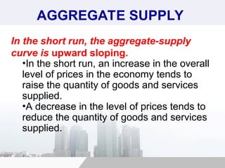 AGGREGATE SUPPLY
In the short run, the aggregate-supply
curve is upward sloping.
•In the short run, an increase in the overall
level of prices in the economy tends to
raise the quantity of goods and services
supplied.
•A decrease in the level of prices tends to
reduce the quantity of goods and services
supplied.
 