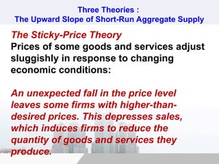 Three Theories :
The Upward Slope of Short-Run Aggregate Supply
The Sticky-Price Theory
Prices of some goods and services adjust
sluggishly in response to changing
economic conditions:
An unexpected fall in the price level
leaves some firms with higher-than-
desired prices. This depresses sales,
which induces firms to reduce the
quantity of goods and services they
produce.
 