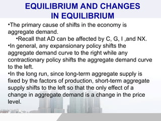 •The primary cause of shifts in the economy is
aggregate demand.
•Recall that AD can be affected by C, G, I ,and NX.
•In general, any expansionary policy shifts the
aggregate demand curve to the right while any
contractionary policy shifts the aggregate demand curve
to the left.
•In the long run, since long-term aggregate supply is
fixed by the factors of production, short-term aggregate
supply shifts to the left so that the only effect of a
change in aggregate demand is a change in the price
level.
EQUILIBRIUM AND CHANGES
IN EQUILIBRIUM
 