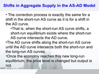 Shifts in Aggregate Supply in the AS-AD Model
• The correction process is exactly the same for a
shift in the short-run AS curve as it is for a shift in
the AD curve.
•That is, when the short-run AS curve shifts, a
short-run equilibrium exists where the short-run
AS curve intersects the AD curve.
•The AD curve shifts along the short-run AS curve
until the AD curve intersects both the short-run and
the long-run AS curves.
•Once the economy reaches this new long-run
equilibrium, the price level is changed but output is
not.
 