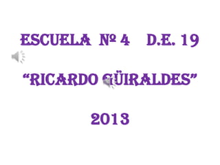 Escuela Nº 4 D.E. 19
“RicaRdo GüiRaldes”
2013
 