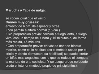 Marucha y Tapa de nalga:se cocen igual que el vacío.Carnes muy gruesas:entrecot de 6 cm. de espesor y otras• con parrilla a altura normal (15 cm.)• Sin preparación previa: cocción a fuego lento, a fuego vivo, con un tiempo de 1 hora y 15 minutos o, de forma más rápida, 45 minutos.• Con preparación previa: en vez de asar en bloque macizo, como es lo habitual (es el método usado por el criollo y donde demuestra su habilidad) se puede: cortar en bifes más angostos, con lo que se reduce el tiempo a la manera de una costeleta. Y se asegura que no quede crudo el interior (método propio de principiantes).