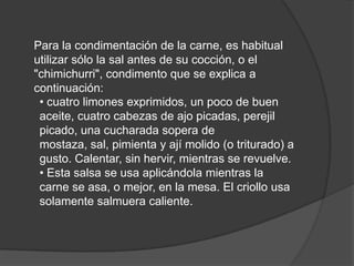 Para la condimentación de la carne, es habitual utilizar sólo la sal antes de su cocción, o el "chimichurri", condimento que se explica a continuación:• cuatro limones exprimidos, un poco de buen aceite, cuatro cabezas de ajo picadas, perejil picado, una cucharada sopera de mostaza, sal, pimienta y ají molido (o triturado) a gusto. Calentar, sin hervir, mientras se revuelve.• Esta salsa se usa aplicándola mientras la carne se asa, o mejor, en la mesa. El criollo usa solamente salmuera caliente.