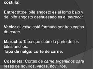costilla:Entrecot:del bife angosto es el lomo bajo y del bife angosto deshuesado es el entrecotVacío: el vacío está formado por tres capas de carneMarucha: Tapa que cubre la parte de los bifes anchos. Tapa de nalga: corte de carne.Costeleta: Cortes de carne argentinos para reses de novillos, vacas, novillitos.