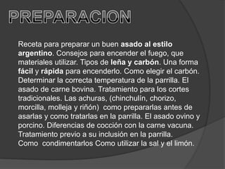 PREPARACIONReceta para preparar un buen asado al estilo argentino. Consejos para encender el fuego, que materiales utilizar. Tipos de leña y carbón. Una forma fácil y rápida para encenderlo. Como elegir el carbón. Determinar la correcta temperatura de la parrilla. El asado de carne bovina. Tratamiento para los cortes tradicionales. Las achuras, (chinchulín, chorizo, morcilla, molleja y riñón)  como prepararlas antes de asarlas y como tratarlas en la parrilla. El asado ovino y porcino. Diferencias de cocción con la carne vacuna. Tratamiento previo a su inclusión en la parrilla. Como  condimentarlos Como utilizar la sal y el limón.