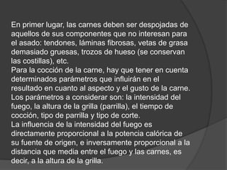 En primer lugar, las carnes deben ser despojadas de aquellos de sus componentes que no interesan para el asado: tendones, láminas fibrosas, vetas de grasa demasiado gruesas, trozos de hueso (se conservan las costillas), etc. Para la cocción de la carne, hay que tener en cuenta determinados parámetros que influirán en el resultado en cuanto al aspecto y el gusto de la carne. Los parámetros a considerar son: la intensidad del fuego, la altura de la grilla (parrilla), el tiempo de cocción, tipo de parrilla y tipo de corte. La influencia de la intensidad del fuego es directamente proporcional a la potencia calórica de su fuente de origen, e inversamente proporcional a la distancia que media entre el fuego y las carnes, es decir, a la altura de la grilla. 