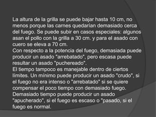 La altura de la grilla se puede bajar hasta 10 cm, no menos porque las carnes quedarían demasiado cerca del fuego. Se puede subir en casos especiales: algunos asan el pollo con la grilla a 30 cm. y para el asado con cuero se eleva a 70 cm.Con respecto a la potencia del fuego, demasiada puede producir un asado "arrebatado", pero escasa puede resultar un asado "puchereado".El tiempo tampoco es manejable dentro de ciertos límites. Un mínimo puede producir un asado "crudo", si el fuego no era intenso o "arrebatado" si se quiere compensar el poco tiempo con demasiado fuego. Demasiado tiempo puede producir un asado "apucherado", si el fuego es escaso o "pasado, si el fuego es normal.