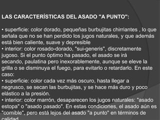 LAS CARACTERÍSTICAS DEL ASADO "A PUNTO":• superficie: color dorado, pequeñas burbujitas chirriantes , lo que señala que no se han perdido los jugos naturales, y que además está bien caliente, suave y depresible• interior: color rosado-dorado, "sui-generis", discretamente jugoso. Si el punto óptimo ha pasado, el asado se irá secando, paulatina pero inexorablemente, aunque se eleve la grilla o se disminuya el fuego, para evitarlo o retardarlo. En este caso:• superficie: color cada vez más oscuro, hasta llegar a negrusco, se secan las burbujitas, y se hace más duro y poco elástico a la presión.• interior: color marrón, desaparecen los jugos naturales: "asado estopa" o "asado pasado". En estas condiciones, el asado aún es "comible", pero está lejos del asado "a punto" en términos de calidad.