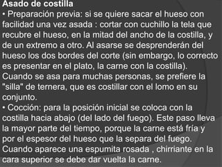 Asado de costilla• Preparación previa: si se quiere sacar el hueso con facilidad una vez asada : cortar con cuchillo la tela que recubre el hueso, en la mitad del ancho de la costilla, y de un extremo a otro. Al asarse se desprenderán del hueso los dos bordes del corte (sin embargo, lo correcto es presentar en el plato, la carne con la costilla). Cuando se asa para muchas personas, se prefiere la "silla" de ternera, que es costillar con el lomo en su conjunto.• Cocción: para la posición inicial se coloca con la costilla hacia abajo (del lado del fuego). Este paso lleva la mayor parte del tiempo, porque la carne está fría y por el espesor del hueso que la separa del fuego. Cuando aparece una espumita rosada , chirriante en la cara superior se debe dar vuelta la carne.