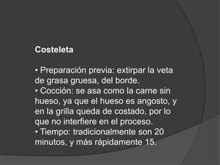 Costeleta• Preparación previa: extirpar la veta de grasa gruesa, del borde.• Cocción: se asa como la carne sin hueso, ya que el hueso es angosto, y en la grilla queda de costado, por lo que no interfiere en el proceso.• Tiempo: tradicionalmente son 20 minutos, y más rápidamente 15.