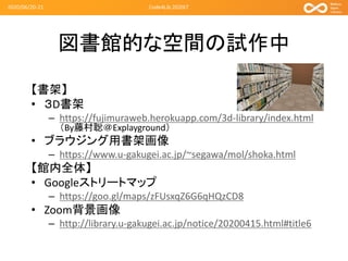 図書館的な空間の試作中
【書架】
• ３D書架
– https://fujimuraweb.herokuapp.com/3d-library/index.html
（By藤村聡＠Explayground）
• ブラウジング用書架画像
– https://www.u-gakugei.ac.jp/~segawa/mol/shoka.html
【館内全体】
• Googleストリートマップ
– https://goo.gl/maps/zFUsxqZ6G6qHQzCD8
• Zoom背景画像
– http://library.u-gakugei.ac.jp/notice/20200415.html#title6
2020/06/20-21 Code4Lib 2020LT
 