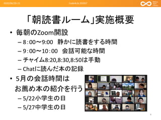 「朝読書ルーム」実施概要
• 毎朝のZoom開設
– 8：00～9:00 静かに読書をする時間
– 9：00～10：00 会話可能な時間
– チャイム8:20,8:30,8:50は手動
– Chatに読んだ本の記録
• 5月の会話時間は
お薦め本の紹介を行う
– 5/22小学生の日
– 5/27中学生の日
2020/06/20-21
4
Code4Lib 2020LT
 