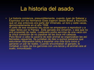 La historia del asado La historia comienza, presumiblemente, cuando Juan de Salazar y Espinosa con los hermanos Goes trajeron desde Brasil a Asunción, que en ese entonces era parte del Virreinato, un toro y siete vacas, aproximadamente en el año 1556. A partir de ese momento las vacas se empezaron a reproducir y a vagar libres por la Pampa . Éste ganado era cimarrón, o sea que no era propiedad de nadie, cualquiera podía servirse de una vaca con la única condición de no pasarse de las doce mil cabezas. Para llevar a cabo la cacería de este animal se organizaban las así llamadas vaquerías. Se juntaban de diez a quince paisanos que estuvieran dispuestos tanto a soportar una vida dura como a ganarse un par de reales. Cuando encontraban al ganado, le cortaban a cada res los garrones con una lanza y el animal caía al suelo, inmovilizado. 