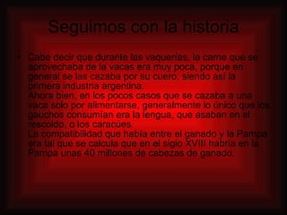 Seguimos con la historia Cabe decir que durante las vaquerías, la carne que se aprovechaba de la vacas era muy poca, porque en general se las cazaba por su cuero, siendo así la primera industria argentina. Ahora bien, en los pocos casos que se cazaba a una vaca solo por alimentarse, generalmente lo único que los gauchos consumían era la lengua, que asaban en el rescoldo, o los caracúes. La compatibilidad que había entre el ganado y la Pampa era tal que se calcula que en el siglo XVIII habría en la Pampa unas 40 millones de cabezas de ganado. 