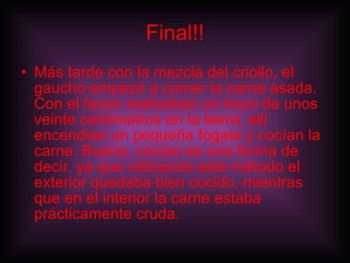Final!! Más tarde con la mezcla del criollo, el gaucho empezó a comer la carne asada. Con el facón realizaban un hoyo de unos veinte centímetros en la tierra, allí encendían un pequeña fogata y cocían la carne. Bueno, cocían es una forma de decir, ya que utilizando este método el exterior quedaba bien cocido, mientras que en el interior la carne estaba prácticamente cruda.   