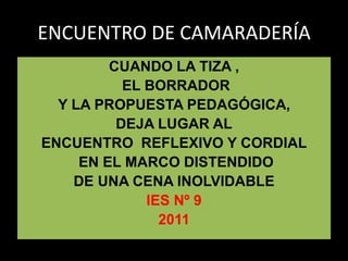 ENCUENTRO DE CAMARADERÍA
         CUANDO LA TIZA ,
           EL BORRADOR
  Y LA PROPUESTA PEDAGÓGICA,
          DEJA LUGAR AL
ENCUENTRO REFLEXIVO Y CORDIAL
     EN EL MARCO DISTENDIDO
    DE UNA CENA INOLVIDABLE
              IES Nº 9
                2011
 