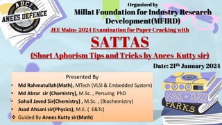 JEE Mains-2024 Examination for Paper Cracking with
SATTAS
(Short Aphorism Tips and Tricks by Anees Kutty sir)
Presented By
• Md Rahmatullah(Math), MTech (VLSI & Embedded System)
• Md Abrar sir (Chemistry), M.Sc. , Persuing PhD
• Sohail Javed Sir(Chemistry) , M.Sc. , (Biochemistry)
• Asad Ahsani sir(Physics), M.E. ( E&Tc)
 Guided By Anees Kutty sir(Math)
Date: 21th January 2024
Organized by
Millat Foundation for Industry Research
Development(MFIRD)
 