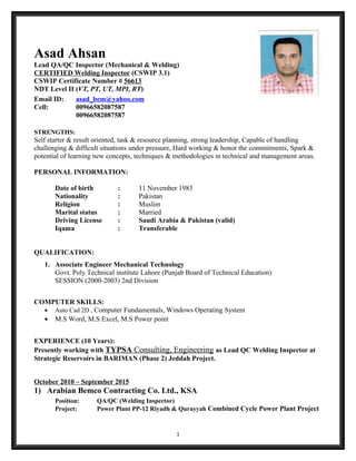 Asad Ahsan
Lead QA/QC Inspector (Mechanical & Welding)
CERTIFIED Welding Inspector (CSWIP 3.1)
CSWIP Certificate Number # 56613
NDT Level II (VT, PT, UT, MPI, RT)
Email ID: asad_bem@yahoo.com
Cell: 00966582087587
00966582087587
STRENGTHS:
Self starter & result oriented, task & resource planning, strong leadership, Capable of handling
challenging & difficult situations under pressure, Hard working & honor the commitments, Spark &
potential of learning new concepts, techniques & methodologies in technical and management areas.
PERSONAL INFORMATION:
Date of birth : 11 November 1983
Nationality : Pakistan
Religion : Muslim
Marital status : Married
Driving License : Saudi Arabia & Pakistan (valid)
Iqama : Transferable
QUALIFICATION:
1. Associate Engineer Mechanical Technology
Govt. Poly Technical institute Lahore (Punjab Board of Technical Education)
SESSION (2000-2003) 2nd Division
COMPUTER SKILLS:
• Auto Cad 2D , Computer Fundamentals, Windows Operating System
• M.S Word, M.S Excel, M.S Power point
EXPERIENCE (10 Years):
Presently working with TYPSA Consulting, Engineering as Lead QC Welding Inspector at
Strategic Reservoirs in BARIMAN (Phase 2) Jeddah Project.
October 2010 – September 2015
1) Arabian Bemco Contracting Co. Ltd., KSA
Position: QA/QC (Welding Inspector)
Project: Power Plant PP-12 Riyadh & Qurayyah Combined Cycle Power Plant Project
1
 