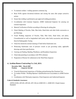 • To maintain welders / welding operators continuity log.
• Raise NCRs against deviations/violations and closing the same after proper corrective
actions
• Ensure that welding is performed as per approved welding procedures.
• Co-ordination with Customer Inspector, ASME Authorized Inspector for carrying out
external inspections
• Material Verification of boilers according to Drawings & cutting plan
• Check Marking of Nozzles, Pads, Man holes, Head holes and other boiler accessories as
per Drawings.
• Visual Welding inspection of Nozzles, Pads, Man holes, Head holes, end plates,
Circumferential as well as longitudinal shell joints, other boiler accessories and referring
them for Radiographic Testing
• Check the internal & external cleaning of Tank before Hydrostatic test.
• Witnessing Hydrostatic tests of pressure vessels as per governing codes, applicable
drawings and client specifications.
• Carrying out Peaking, Banding, Plumbness, and Roundness Inspections
• Check data punching in accordance with TPIA reference
• Preparation of Dossier for submission to the Third Party Inspector
4) Arabian Bemco Contracting Co. Ltd., KSA
December 2004 – March 2007
Position : Inspector QA/QC
• Visual & Dimensional inspections of Welding and performing Dye Penetrant Test
• To conduct Welder / Welding Operator’s Qualification test in accordance to ASME Section
IX.
• Coordination with Third party inspectors, Client Inspectors and Authorized Inspector
Codes & Standards Awareness:
AWWA D100, API 650, API 620, API 1104, & ASME B31.1, ASME B31.3.Saudi Aramco
Standards
3
 