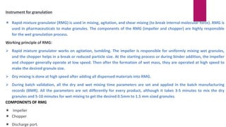 Instrument for granulation
 Rapid mixture granulator (RMG) is used in mixing, agitation, and shear mixing (to break internal molecular force). RMG is
used in pharmaceuticals to make granules. The components of the RMG (impeller and chopper) are highly responsible
for the wet granulation process.
Working principle of RMG:
 Rapid mixture granulator works on agitation, tumbling. The impeller is responsible for uniformly mixing wet granules,
and the chopper helps in a break or reduced particle size. At the starting process or during binder addition, the impeller
and chopper generally operate at low speed. Then after the formation of wet mass, they are operated at high speed to
make the desired granule size.
 Dry mixing is done at high speed after adding all dispensed materials into RMG.
 During batch validation, all the dry and wet mixing time parameters are set and applied in the batch manufacturing
records (BMR). All the parameters are set differently for every product, although it takes 3-5 minutes to mix the dry
granules and 5-10 minutes for wet mixing to get the desired 0.5mm to 1.5 mm sized granules.
COMPONENTS OF RMG
 Impeller
 Chopper
 Discharge port.
 