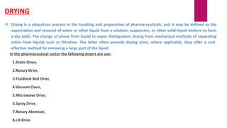 DRYING
 Drying is a ubiquitous process in the handling and preparation of pharma-ceuticals, and it may be defined as the
vaporization and removal of water or other liquid from a solution, suspension, or other solid-liquid mixture to form
a dry solid. The change of phase from liquid to vapor distinguishes drying from mechanical methods of separating
solids from liquids such as filtration. The latter often precede drying since, where applicable, they offer a cost-
effective method for removing a large part of the liquid
In the pharmaceutical sector the fallowing dryers are use:
1.Static Oven,
2.Rotary Drier,
3.Fluidized Bed Drier,
4.Vacuum Oven,
5.Microwave Drier,
6.Spray Drier,
7.Rotary Atomizer,
8.I.R Drier.
 