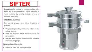Separation of a mixture of various-sized particles
either dry or suspended in a liquid, into two or
more portions, by passing through screens of
specified mesh sizes.
Importance of sieving
The sieving process gives three fractions of
granules
 Very coarse granules, which return back to the
milling process.
 Very fine fraction, which return back to the
compaction.
 Fraction with optimal dimensions for following
manufacturing steps
Equipment used for sieving
 Industrial Sifter and Sieving Machine
SIFTER
 