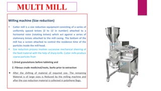 Milling machine (Size reduction)
 Cutter mill is a size reduction equipment consisting of a series of
uniformly spaced knives (2 to 12 in number) attached to a
horizontal rotor (rotating knives) which act against a series of
stationary knives attached to the mill casing. The bottom of the
mill has a screen attached to control the residence time of the
particles inside the mill head.
 Size reduction process involves successive mechanical sheering of
the feed material with the help of sharp knife. Cutter mills produce
coarse particles from
1.Dried granulations before tableting and
2. Fibrous crude medicinal/roots, barks prior to extraction
 After the shifting of material of required size. The remaining
Material is of large sizes is Reduced by the milling machine and
after the size reduction material is collected in polythene Bags.
MULTI MILL
 