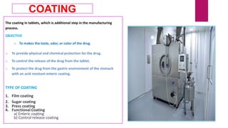 The coating in tablets, which is additional step in the manufacturing
process.
OBJECTIVE
o To makes the taste, odor, or color of the drug.
o To provide physical and chemical protection for the drug.
o To control the release of the drug from the tablet.
o To protect the drug from the gastric environment of the stomach
with an acid resistant enteric coating.
TYPE OF COATING
1. Film coating
2. Sugar coating
3. Press coating
4. Functional Coating
a) Enteric coating
b) Control release coating
COATING
 