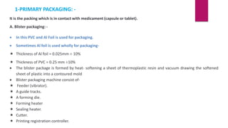 1-PRIMARY PACKAGING: -
It is the packing which is in contact with medicament (capsule or tablet).
A. Blister packaging: -
 In this PVC and Al Foil is used for packaging.
 Sometimes Al foil is used wholly for packaging-
 Thickness of Al foil = 0.025mm ± 10%
 Thickness of PVC = 0.25 mm ±10%
 The blister package is formed by heat- softening a sheet of thermoplastic resin and vacuum drawing the softened
sheet of plastic into a contoured mold
 Blister packaging machine consist of-
 Feeder (vibrator).
 A guide tracks.
 A forming die.
 Forming heater
 Sealing heater.
 Cutter.
 Printing registration controller.
 