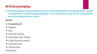 B) Strip packaging: -
 The strip package is form by feeding to webs of a heat sealable flexible film through either a heated
crimping roller or a heated reciprocating platen. In this the product is drop into the pocket formed
prior to forming the final set of seals.
Machine:
 It consists of: -
 Hopper.
 Disc.
 Channel (chute).
 Two rollers (for Al foil).
 Cutter (center cutter).
 Conveyer belt.
 Thermostat.
 Selector.
 