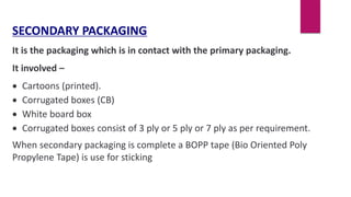 SECONDARY PACKAGING
It is the packaging which is in contact with the primary packaging.
It involved –
 Cartoons (printed).
 Corrugated boxes (CB)
 White board box
 Corrugated boxes consist of 3 ply or 5 ply or 7 ply as per requirement.
When secondary packaging is complete a BOPP tape (Bio Oriented Poly
Propylene Tape) is use for sticking
 