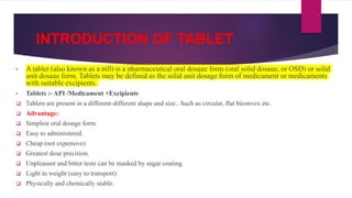 INTRODUCTION OF TABLET
• A tablet (also known as a pill) is a pharmaceutical oral dosage form (oral solid dosage, or OSD) or solid
unit dosage form. Tablets may be defined as the solid unit dosage form of medicament or medicaments
with suitable excipients.
• Tablets :- API /Medicament +Excipients
 Tablets are present in a different-different shape and size.. Such as circular, flat biconvex etc.
 Advantage:
 Simplest oral dosage form.
 Easy to administered.
 Cheap (not expensive)
 Greatest dose precision.
 Unpleasant and bitter teste can be masked by sugar coating.
 Light in weight (easy to transport)
 Physically and chemically stable.
 