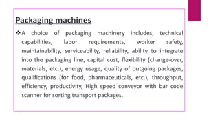 Packaging machines
A choice of packaging machinery includes, technical
capabilities, labor requirements, worker safety,
maintainability, serviceability, reliability, ability to integrate
into the packaging line, capital cost, flexibility (change-over,
materials, etc.), energy usage, quality of outgoing packages,
qualifications (for food, pharmaceuticals, etc.), throughput,
efficiency, productivity, High speed conveyor with bar code
scanner for sorting transport packages.
 