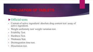 EVALUATION OF TABLETS
Official tests:
• Content of active ingredient/ absolute drug content test/ assay of
active ingredient.
• Weight uniformity test/ weight variation test.
• Friability Test.
• Hardness Test.
• Thickness Test.
• Disintegration time test.
• Dissolution test.
 