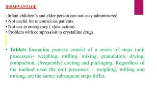 DISADVANTAGE
• Infant children’s and elder person can not easy administered.
• Not useful for unconscious patients.
• Not use in emergency ( slow action).
• Problem with compression to crystalline drugs.
• Tablets formation process consist of a series of steps (unit
processes)– weighing, milling, mixing, granulation, drying,
compaction, (frequently) coating and packaging. Regardless of
the method used the unit processes – weighing, milling and
mixing, are the same; subsequent steps differ.
 