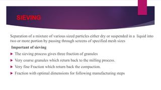 SIEVING
Separation of a mixture of various sized particles either dry or suspended in a liquid into
two or more portion by passing through screens of specified mesh sizes
Important of sieving
 The sieving process gives three fraction of granules
 Very coarse granules which return back to the milling process.
 Very fine Fraction which return back the compaction.
 Fraction with optimal dimensions for following manufacturing steps
 
