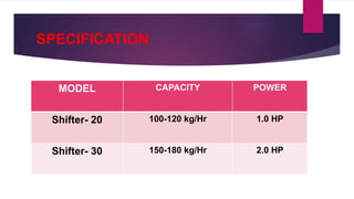 SPECIFICATION
MODEL CAPACITY POWER
Shifter- 20 100-120 kg/Hr 1.0 HP
Shifter- 30 150-180 kg/Hr 2.0 HP
 