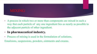 MIXING
• A process in which two or more than components are mixed in such a
way that each particle of any one ingredient lies as nearly as possible to
the adjacent particle of other ingredient.
• In pharmaceutical industry.
• Process of mixing is used in the formulation of solutions,
Emulsions, suspensions, powders, ointments and creams.
 