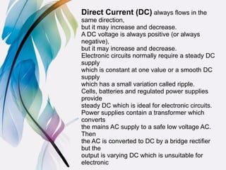 Direct Current (DC) always ﬂows in the
same direction,
but it may increase and decrease.
A DC voltage is always positive (or always
negative),
but it may increase and decrease.
Electronic circuits normally require a steady DC
supply
which is constant at one value or a smooth DC
supply
which has a small variation called ripple.
Cells, batteries and regulated power supplies
provide
steady DC which is ideal for electronic circuits.
Power supplies contain a transformer which
converts
the mains AC supply to a safe low voltage AC.
Then
the AC is converted to DC by a bridge rectiﬁer
but the
output is varying DC which is unsuitable for
electronic
 