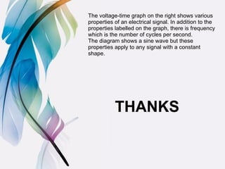 The voltage-time graph on the right shows various
properties of an electrical signal. In addition to the
properties labelled on the graph, there is frequency
which is the number of cycles per second.
The diagram shows a sine wave but these
properties apply to any signal with a constant
shape.
THANKS
 