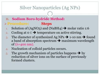 Silver Nanoparticles (Ag NPs)
II. Sodium Boro-hydride Method:
Procedure: Steps
1. Solution of (AgNO3) and (NaBH4)  molar ratio 1:6
2. Cooling at 0 ċ  temperature on active stirring.
3. The diameter of synthesized Ag NPs  1-10 nm  found
a band of absorption spectrum  maximum wavelength
of (λ=400 nm).
4. Nucleation of colloid particles occurs.
5. The growth mechanism of particles happens  by
reduction of silver ions on the surface of previously
formed clusters.
 