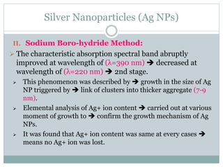 Silver Nanoparticles (Ag NPs)
II. Sodium Boro-hydride Method:
 The characteristic absorption spectral band abruptly
improved at wavelength of (λ=390 nm)  decreased at
wavelength of (λ=220 nm)  2nd stage.
 This phenomenon was described by  growth in the size of Ag
NP triggered by  link of clusters into thicker aggregate (7-9
nm).
 Elemental analysis of Ag+ ion content  carried out at various
moment of growth to  confirm the growth mechanism of Ag
NPs.
 It was found that Ag+ ion content was same at every cases 
means no Ag+ ion was lost.
 