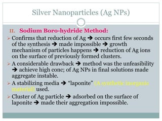 Silver Nanoparticles (Ag NPs)
II. Sodium Boro-hydride Method:
 Confirms that reduction of Ag  occurs first few seconds
of the synthesis  made impossible  growth
mechanism of particles happens  reduction of Ag ions
on the surface of previously formed clusters.
 A considerable drawback  method was the unfeasibility
 achieve high conc; of Ag NPs in final solutions made
aggregate instable.
 A stabilizing media  “laponite” (A synthetic inorganic
material) used.
 Cluster of Ag particle  adsorbed on the surface of
laponite  made their aggregation impossible.
 