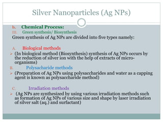 Silver Nanoparticles (Ag NPs)
b. Chemical Process:
III. Green synthesis/ Biosynthesis
Green synthesis of Ag NPs are divided into five types namely:
A. Biological methods
 (In biological method (Biosynthesis) synthesis of Ag NPs occurs by
the reduction of silver ion with the help of extracts of micro-
organisms)
B. Polysacharide methods
 (Preparation of Ag NPs using polysaccharides and water as a capping
agent is known as polysaccharide method)
C. Irradiation methods
 (Ag NPs are synthesized by using various irradiation methods such
as formation of Ag NPs of various size and shape by laser irradiation
of silver salt (aq.) and surfactant)
 