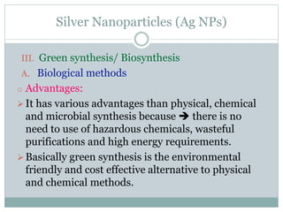 Silver Nanoparticles (Ag NPs)
III. Green synthesis/ Biosynthesis
A. Biological methods
o Advantages:
It has various advantages than physical, chemical
and microbial synthesis because  there is no
need to use of hazardous chemicals, wasteful
purifications and high energy requirements.
Basically green synthesis is the environmental
friendly and cost effective alternative to physical
and chemical methods.
 