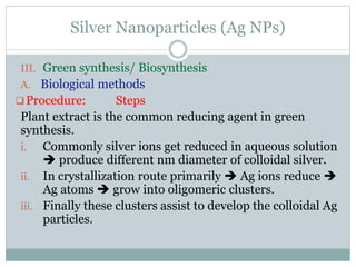 Silver Nanoparticles (Ag NPs)
III. Green synthesis/ Biosynthesis
A. Biological methods
Procedure: Steps
Plant extract is the common reducing agent in green
synthesis.
i. Commonly silver ions get reduced in aqueous solution
 produce different nm diameter of colloidal silver.
ii. In crystallization route primarily  Ag ions reduce 
Ag atoms  grow into oligomeric clusters.
iii. Finally these clusters assist to develop the colloidal Ag
particles.
 