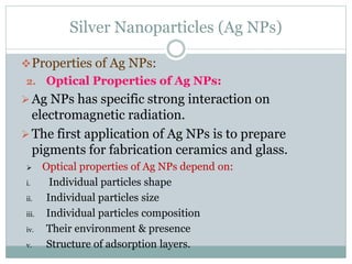 Silver Nanoparticles (Ag NPs)
Properties of Ag NPs:
2. Optical Properties of Ag NPs:
Ag NPs has specific strong interaction on
electromagnetic radiation.
The first application of Ag NPs is to prepare
pigments for fabrication ceramics and glass.
 Optical properties of Ag NPs depend on:
i. Individual particles shape
ii. Individual particles size
iii. Individual particles composition
iv. Their environment & presence
v. Structure of adsorption layers.
 