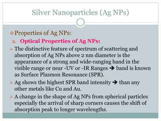 Silver Nanoparticles (Ag NPs)
Properties of Ag NPs:
2. Optical Properties of Ag NPs:
 The distinctive feature of spectrum of scattering and
absorption of Ag NPs above 2 nm diameter is the
appearance of a strong and wide-ranging band in the
visible range or near -UV or -IR Ranges  band is known
as Surface Plasmon Resonance (SPR).
 Ag shows the highest SPR band intensity  than any
other metals like Cu and Au.
 A change in the shape of Ag NPs from spherical particles
especially the arrival of sharp corners causes the shift of
absorption peak to longer wavelengths.
 